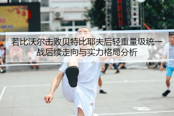 若比沃尔击败贝特比耶夫后轻重量级统一战后续走向与实力格局分析